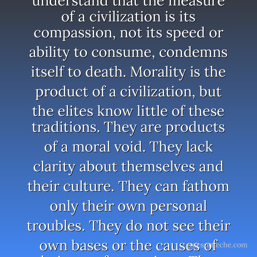 For Socrates, all virtues were forms of knowledge. To train someone to manage an account for Goldman Sachs is to educate him or her in a skill. To train them to debate stoic, existential, theological, and humanist ways of grappling with reality is to educate them in values and morals. A culture that does not grasp the vital interplay between morality and power, which mistakes management techniques for wisdom, which fails to understand that the measure of a civilization is its compassion, not its speed or ability to consume, condemns itself to death. Morality is the product of a civilization, but the elites know little of these traditions. They are products of a moral void. They lack clarity about themselves and their culture. They can fathom only their own personal troubles. They do not see their own bases or the causes of their own frustrations. They are blind to the gaping inadequacies in our economic, social, and political structure and do not grasp that these structures, which they have been taught to serve, must be radically modified or even abolished to stave off disaster. They have been rendered mute and ineffectual. “What we cannot speak about” Ludwig Wittgenstein warned “we must pass over in silence. - Chris Hedges