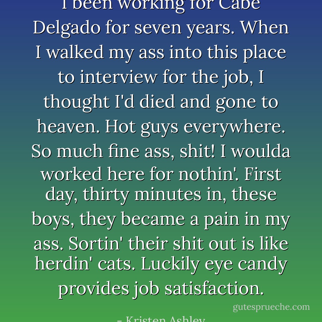 I been working for Cabe Delgado for seven years. When I walked my ass into this place to interview for the job, I thought I'd died and gone to heaven. Hot guys everywhere. So much fine ass, shit! I woulda worked here for nothin'. First day, thirty minutes in, these boys, they became a pain in my ass. Sortin' their shit out is like herdin' cats. Luckily eye candy provides job satisfaction. - Kristen Ashley