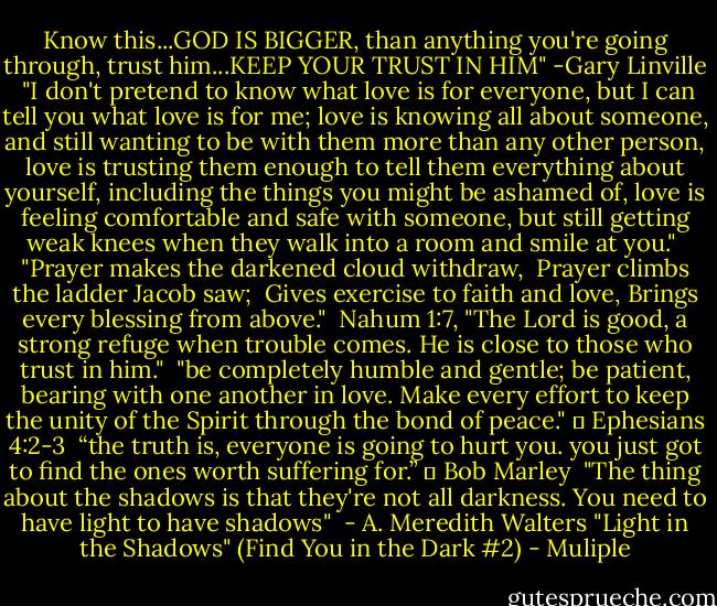 Know this...GOD IS BIGGER, than anything you're going through, trust him...KEEP YOUR TRUST IN HIM" -Gary Linville<br /><br />"I don't pretend to know what love is for everyone, but I can tell you what love is for me; love is knowing all about someone, and still wanting to be with them more than any other person, love is trusting them enough to tell them everything about yourself, including the things you might be ashamed of, love is feeling comfortable and safe with someone, but still getting weak knees when they walk into a room and smile at you."<br /><br />"Prayer makes the darkened cloud withdraw, <br />Prayer climbs the ladder Jacob saw; <br />Gives exercise to faith and love,<br />Brings every blessing from above."<br /><br />Nahum 1:7, "The Lord is good, a strong refuge when trouble comes. He is close to those who trust in him."<br /><br />"be completely humble and gentle; be patient, bearing with one another in love. Make every effort to keep the unity of the Spirit through the bond of peace."<br />♥ Ephesians 4:2-3<br /><br />“the truth is, everyone is going to hurt you. you just got to find the ones worth suffering for.” ― Bob Marley<br /><br />"The thing about the shadows is that they're not all darkness. You need to have light to have shadows"<br /> - A. Meredith Walters "Light in the Shadows" (Find You in the Dark #2) - Muliple