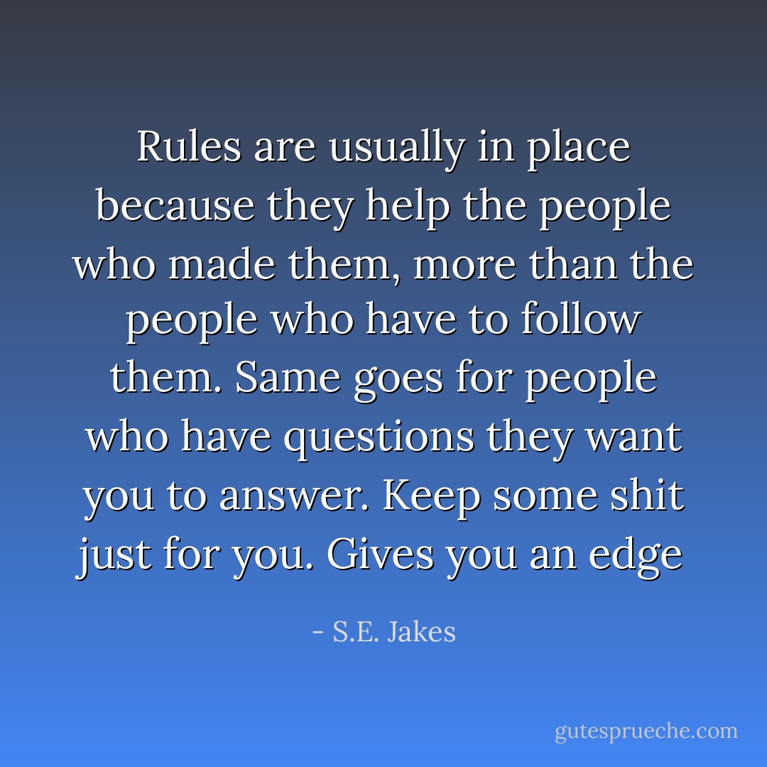 Rules are usually in place because they help the people who made them, more than the people who have to follow them. Same goes for people who have questions they want you to answer. Keep some shit just for you. Gives you an edge - S.E. Jakes