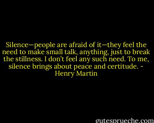 Silence—people are afraid of it—they feel the need to make small talk, anything, just to break the stillness. I don’t feel any such need. To me, silence brings about peace and certitude. - Henry Martin