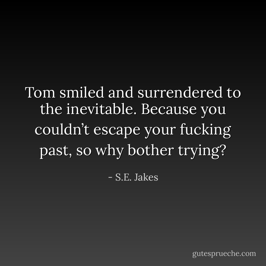 Tom smiled and surrendered to the inevitable. Because you couldn’t escape your fucking past, so why bother trying? - S.E. Jakes