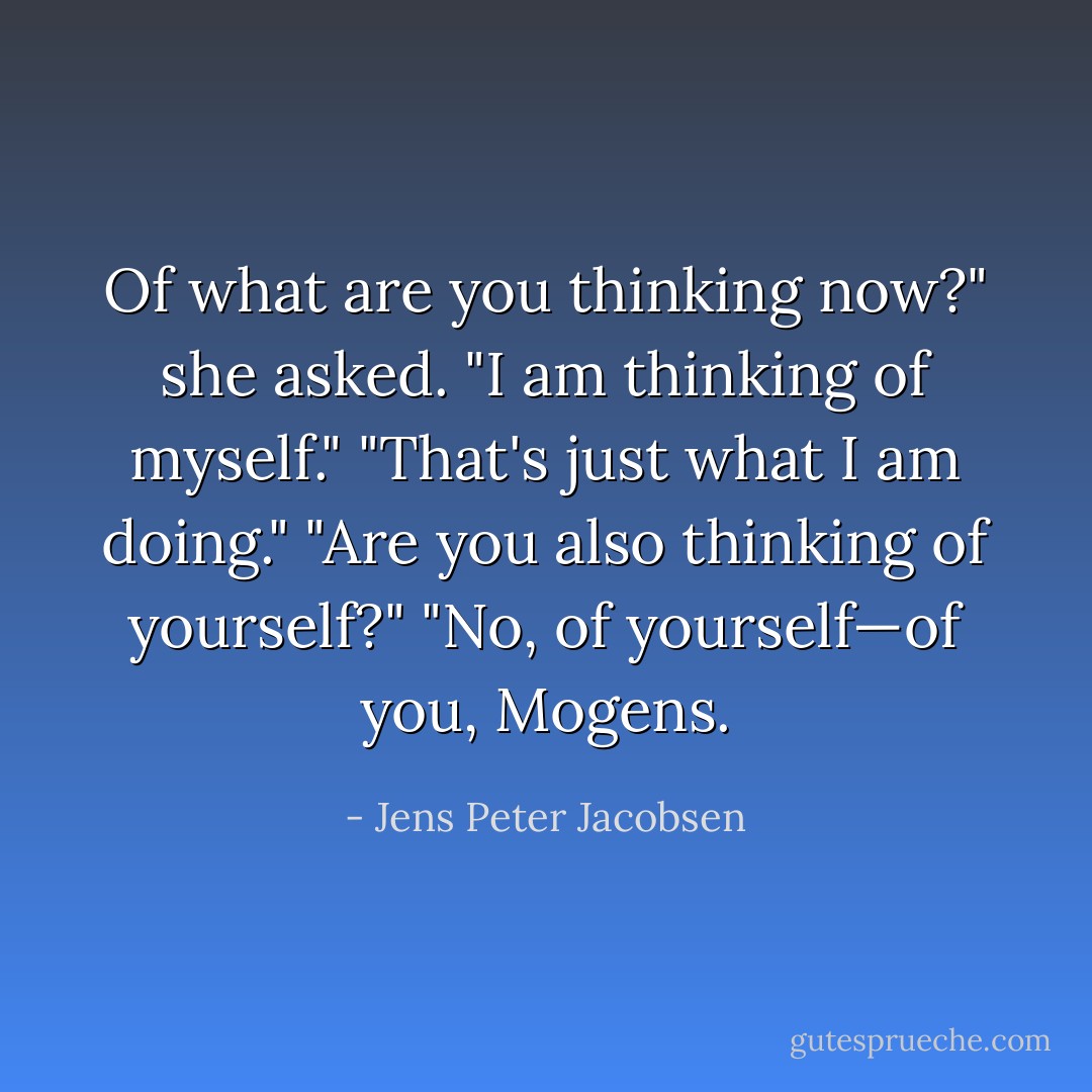 Of what are you thinking now?" she asked.<br />"I am thinking of myself."<br />"That's just what I am doing."<br />"Are you also thinking of yourself?"<br />"No, of yourself—of you, Mogens. - Jens Peter Jacobsen