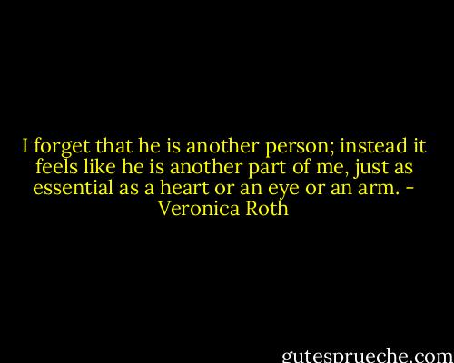 I forget that he is another person; instead it feels like he is another part of me, just as essential as a heart or an eye or an arm. - Veronica Roth