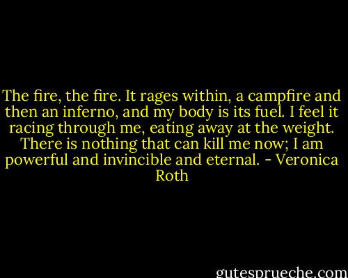 The fire, the fire. It rages within, a campfire and then an inferno, and my body is its fuel. I feel it racing through me, eating away at the weight. There is nothing that can kill me now; I am powerful and invincible and eternal. - Veronica Roth
