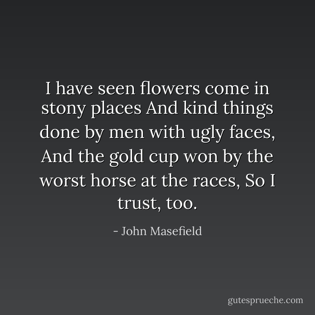I have seen flowers come in stony places<br />And kind things done by men with ugly faces,<br />And the gold cup won by the worst horse at the races,<br />So I trust, too. - John Masefield