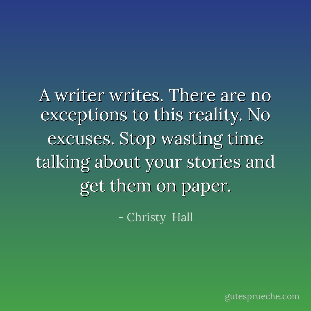 A writer writes. There are no exceptions to this reality. No excuses. Stop wasting time talking about your stories and get them on paper. - Christy  Hall