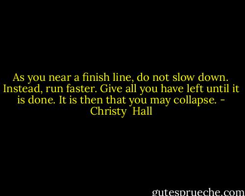As you near a finish line, do not slow down. Instead, run faster. Give all you have left until it is done. It is then that you may collapse. - Christy  Hall
