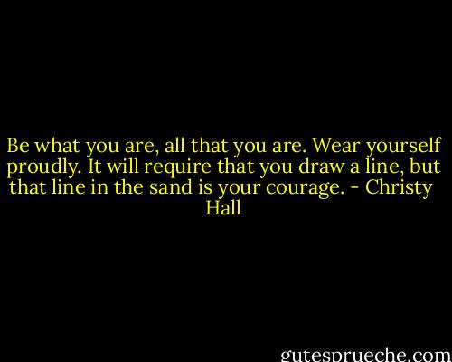 Be what you are, all that you are. Wear yourself proudly. It will require that you draw a line, but that line in the sand is your courage. - Christy  Hall