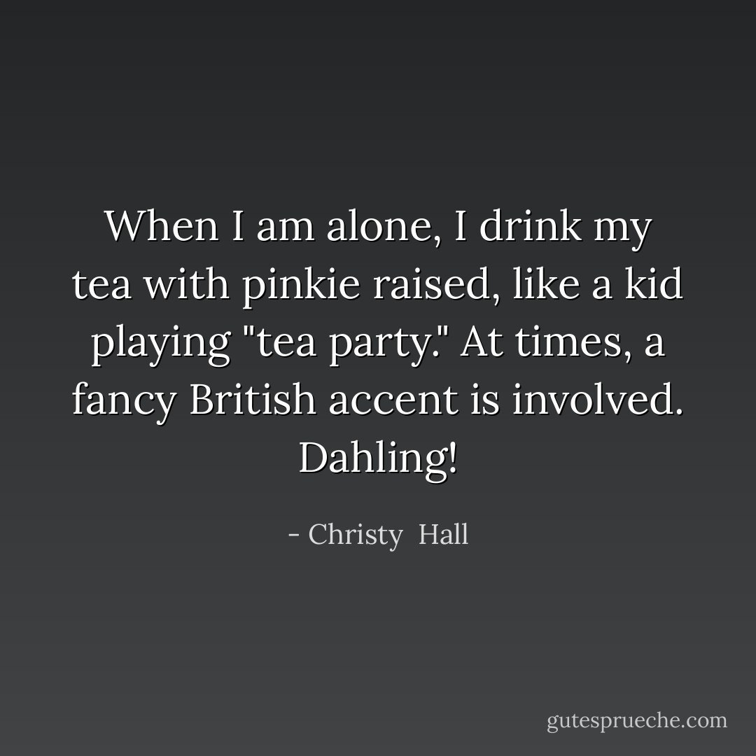 When I am alone, I drink my tea with pinkie raised, like a kid playing "tea party." At times, a fancy British accent is involved. Dahling! - Christy  Hall