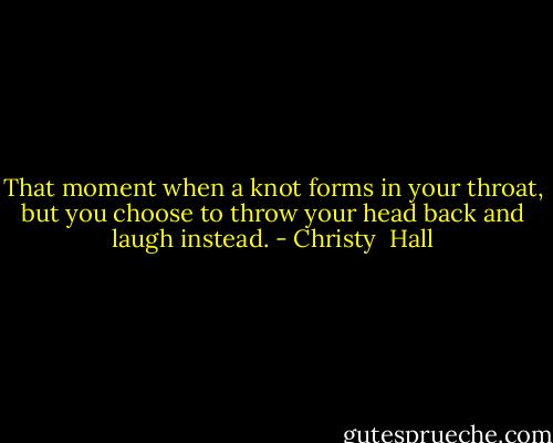 That moment when a knot forms in your throat, but you choose to throw your head back and laugh instead. - Christy  Hall