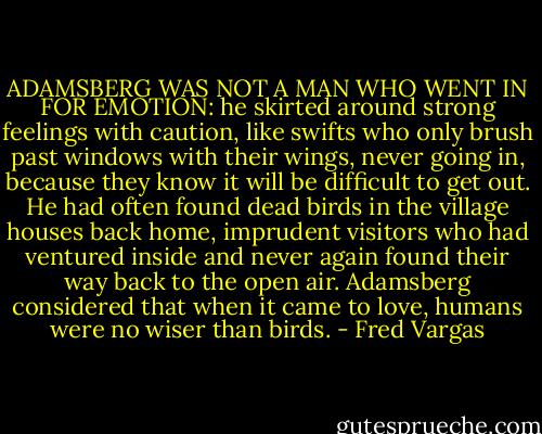 ADAMSBERG WAS NOT A MAN WHO WENT IN FOR EMOTION: he skirted around strong feelings with caution, like swifts who only brush past windows with their wings, never going in, because they know it will be difficult to get out. He had often found dead birds in the village houses back home, imprudent visitors who had ventured inside and never again found their way back to the open air. Adamsberg considered that when it came to love, humans were no wiser than birds. - Fred Vargas
