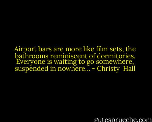 Airport bars are more like film sets, the bathrooms reminiscent of dormitories. Everyone is waiting to go somewhere, suspended in nowhere... - Christy  Hall