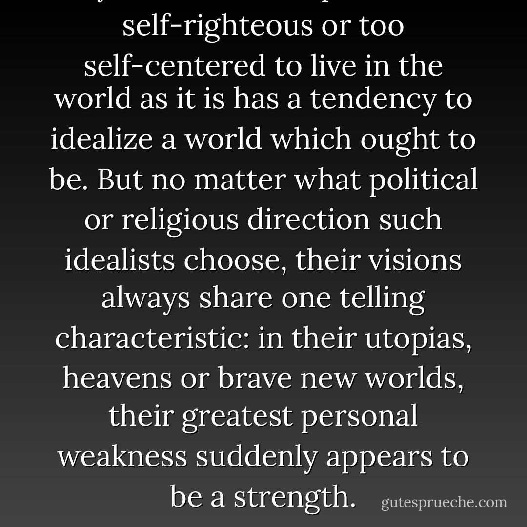 Anyone too undisciplined, too self-righteous or too self-centered to live in the world as it is has a tendency to idealize a world which ought to be. But no matter what political or religious direction such idealists choose, their visions always share one telling characteristic: in their utopias, heavens or brave new worlds, their greatest personal weakness suddenly appears to be a strength. - David James Duncan