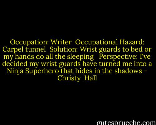 Occupation: Writer<br /><br />Occupational Hazard: Carpel tunnel<br /><br />Solution: Wrist guards to bed or my hands do all the sleeping <br /><br />Perspective: I've decided my wrist guards have turned me into a Ninja Superhero that hides in the shadows - Christy  Hall