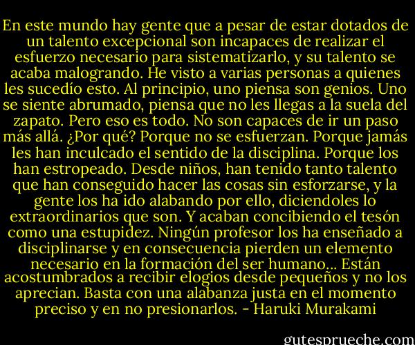 En este mundo hay gente que a pesar de estar dotados de un talento excepcional son incapaces de realizar el esfuerzo necesario para sistematizarlo, y su talento se acaba malogrando. He visto a varias personas a quienes les sucedío esto. Al principio, uno piensa son genios. Uno se siente abrumado, piensa que no les llegas a la suela del zapato. Pero eso es todo. No son capaces de ir un paso más allá. ¿Por qué? Porque no se esfuerzan. Porque jamás les han inculcado el sentido de la disciplina. Porque los han estropeado. Desde niños, han tenido tanto talento que han conseguido hacer las cosas sin esforzarse, y la gente los ha ido alabando por ello, diciendoles lo extraordinarios que son. Y acaban concibiendo el tesón como una estupidez. Ningún profesor los ha enseñado a disciplinarse y en consecuencia pierden un elemento necesario en la formación del ser humano... Están acostumbrados a recibir elogios desde pequeños y no los aprecian. Basta con una alabanza justa en el momento preciso y en no presionarlos. - Haruki Murakami