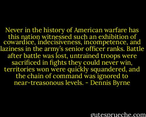 Never in the history of American warfare has this nation witnessed such an exhibition of cowardice, indecisiveness, incompetence, and laziness in the army’s senior officer ranks. Battle after battle was lost, untrained troops were sacrificed in fights they could never win, territories won were quickly squandered, and the chain of command was ignored to near-treasonous levels. - Dennis Byrne