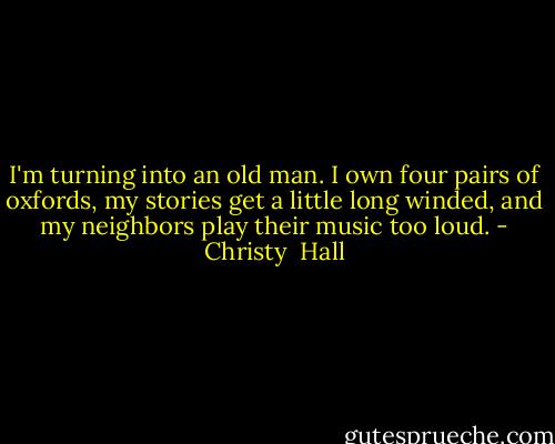 I'm turning into an old man. I own four pairs of oxfords, my stories get a little long winded, and my neighbors play their music too loud. - Christy  Hall