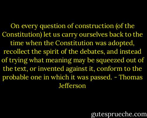 On every question of construction (of the Constitution) let us carry ourselves back to the time when the Constitution was adopted, recollect the spirit of the debates, and instead of trying what meaning may be squeezed out of the text, or invented against it, conform to the probable one in which it was passed. - Thomas Jefferson