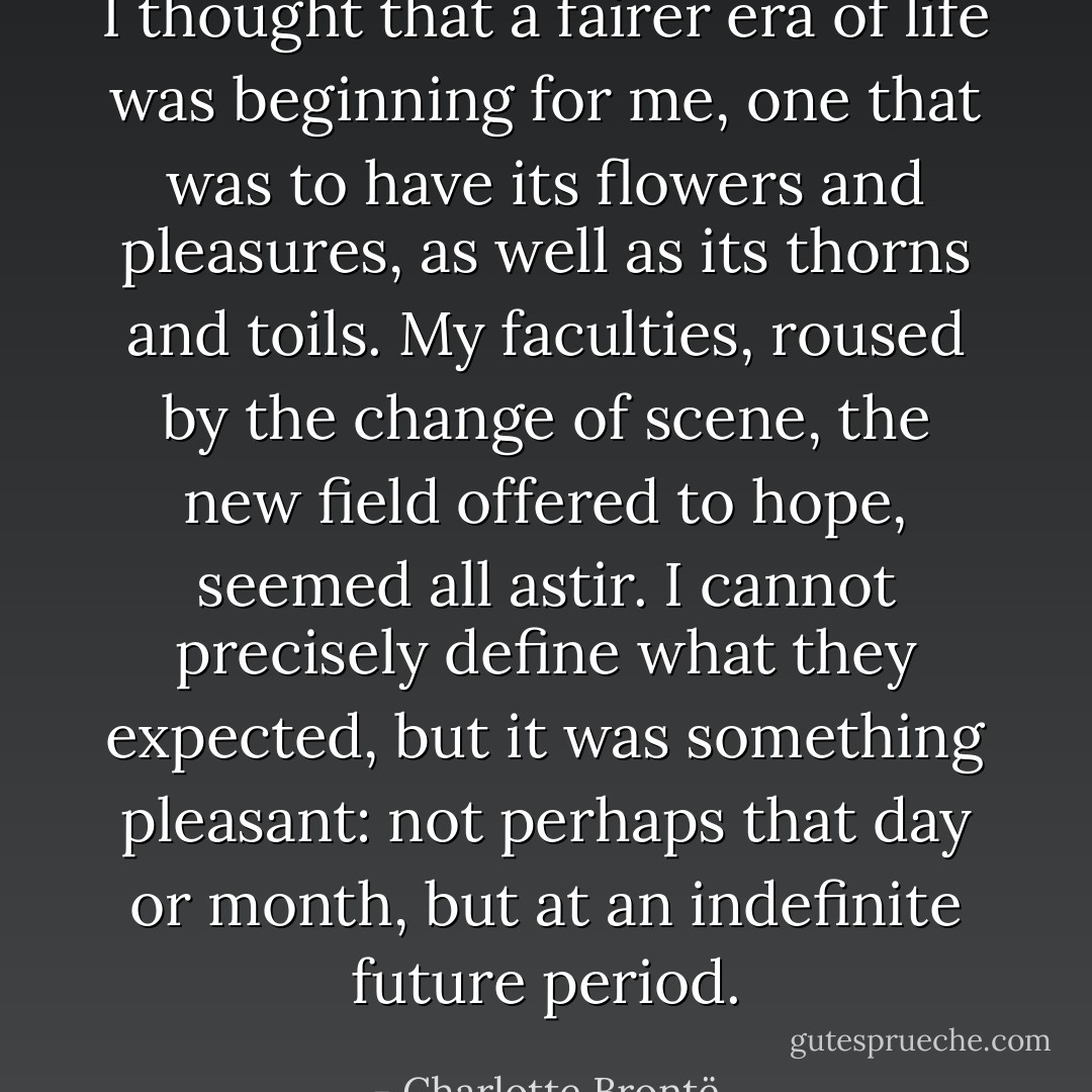 I thought that a fairer era of life was beginning for me, one that was to have its flowers and pleasures, as well as its thorns and toils. My faculties, roused by the change of scene, the new field offered to hope, seemed all astir. I cannot precisely define what they expected, but it was something pleasant: not perhaps that day or month, but at an indefinite future period. - Charlotte Brontë