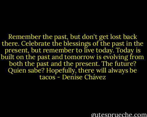 Remember the past, but don't get lost back there. Celebrate the blessings of the past in the present, but remember to live today. Today is built on the past and tomorrow is evolving from both the past and the present. The future? Quien sabe? Hopefully, there will always be tacos - Denise Chávez