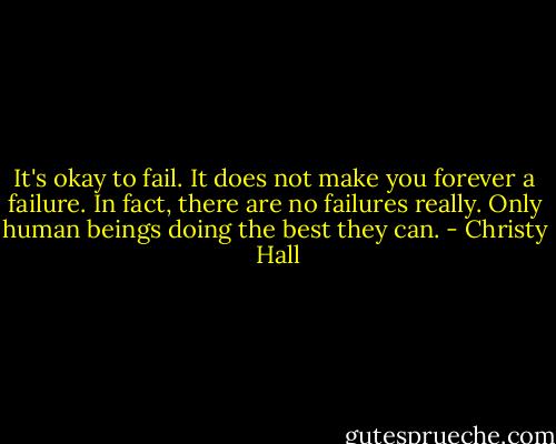 It's okay to fail. It does not make you forever a failure. In fact, there are no failures really. Only human beings doing the best they can. - Christy  Hall