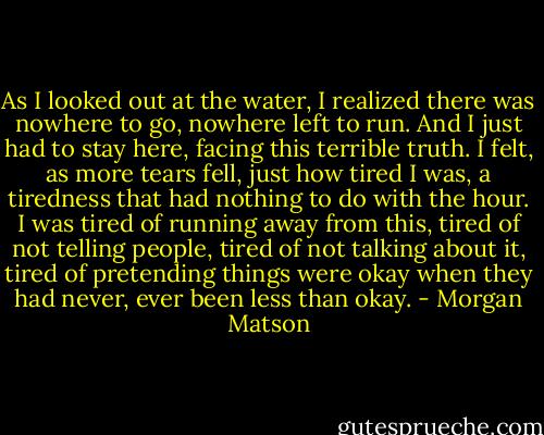 As I looked out at the water, I realized there was nowhere to go, nowhere left to run. And I just had to stay here, facing this terrible truth. I felt, as more tears fell, just how tired I was, a tiredness that had nothing to do with the hour. I was tired of running away from this, tired of not telling people, tired of not talking about it, tired of pretending things were okay when they had never, ever been less than okay. - Morgan Matson