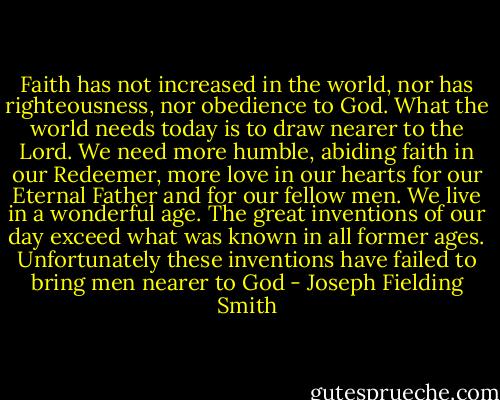 Faith has not increased in the world, nor has righteousness, nor obedience to God. What the world needs today is to draw nearer to the Lord. We need more humble, abiding faith in our Redeemer, more love in our hearts for our Eternal Father and for our fellow men. We live in a wonderful age. The great inventions of our day exceed what was known in all former ages. Unfortunately these inventions have failed to bring men nearer to God - Joseph Fielding Smith
