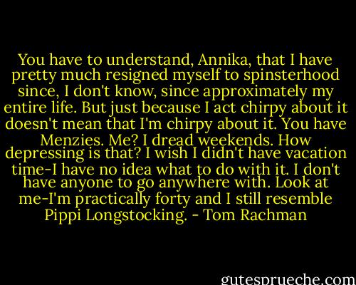 You have to understand, Annika, that I have pretty much resigned myself to spinsterhood since, I don't know, since approximately my entire life. But just because I act chirpy about it doesn't mean that I'm chirpy about it. You have Menzies. Me? I dread weekends. How depressing is that? I wish I didn't have vacation time-I have no idea what to do with it. I don't have anyone to go anywhere with. Look at me-I'm practically forty and I still resemble Pippi Longstocking. - Tom Rachman