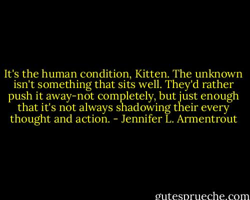 It's the human condition, Kitten. The unknown isn't something that sits well. They'd rather push it away-not completely, but just enough that it's not always shadowing their every thought and action. - Jennifer L. Armentrout