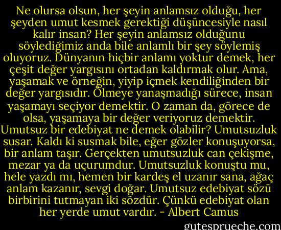 Ne olursa olsun, her şeyin anlamsız olduğu, her şeyden umut kesmek gerektiği düşüncesiyle nasıl kalır insan? Her şeyin anlamsız olduğunu söylediğimiz anda bile anlamlı bir şey söylemiş oluyoruz. Dünyanın hiçbir anlamı yoktur demek, her çeşit değer yargısını ortadan kaldırmak olur. Ama, yaşamak ve örneğin, yiyip içmek kendiliğinden bir değer yargısıdır. Ölmeye yanaşmadığı sürece, insan yaşamayı seçiyor demektir. O zaman da, görece de olsa, yaşamaya bir değer veriyoruz demektir. Umutsuz bir edebiyat ne demek olabilir? Umutsuzluk susar. Kaldı ki susmak bile, eğer gözler konuşuyorsa, bir anlam taşır. Gerçekten umutsuzluk can çekişme, mezar ya da uçurumdur. Umutsuzluk konuştu mu, hele yazdı mı, hemen bir kardeş el uzanır sana, ağaç anlam kazanır, sevgi doğar. Umutsuz edebiyat sözü birbirini tutmayan iki sözdür. Çünkü edebiyat olan her yerde umut vardır. - Albert Camus