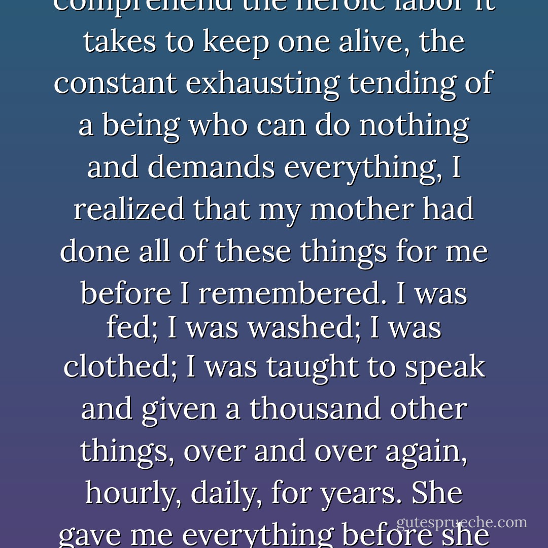 When my friends began to have babies and I came to comprehend the heroic labor it takes to keep one alive, the constant exhausting tending of a being who can do nothing and demands everything, I realized that my mother had done all of these things for me before I remembered. I was fed; I was washed; I was clothed; I was taught to speak and given a thousand other things, over and over again, hourly, daily, for years. She gave me everything before she gave me nothing. - Rebecca Solnit