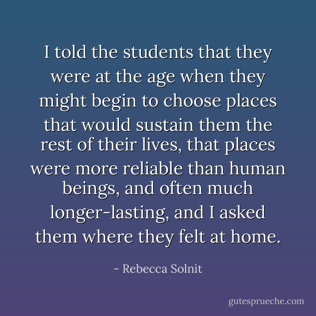 I told the students that they were at the age when they might begin to choose places that would sustain them the rest of their lives, that places were more reliable than human beings, and often much longer-lasting, and I asked them where they felt at home. - Rebecca Solnit