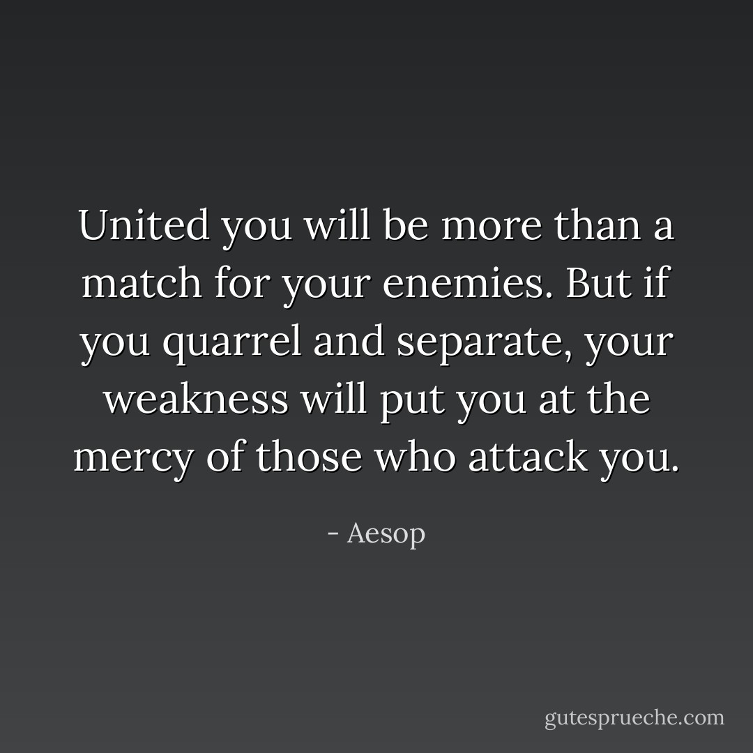 United you will be more than a match for your enemies. But if you quarrel and separate, your weakness will put you at the mercy of those who attack you. - Aesop