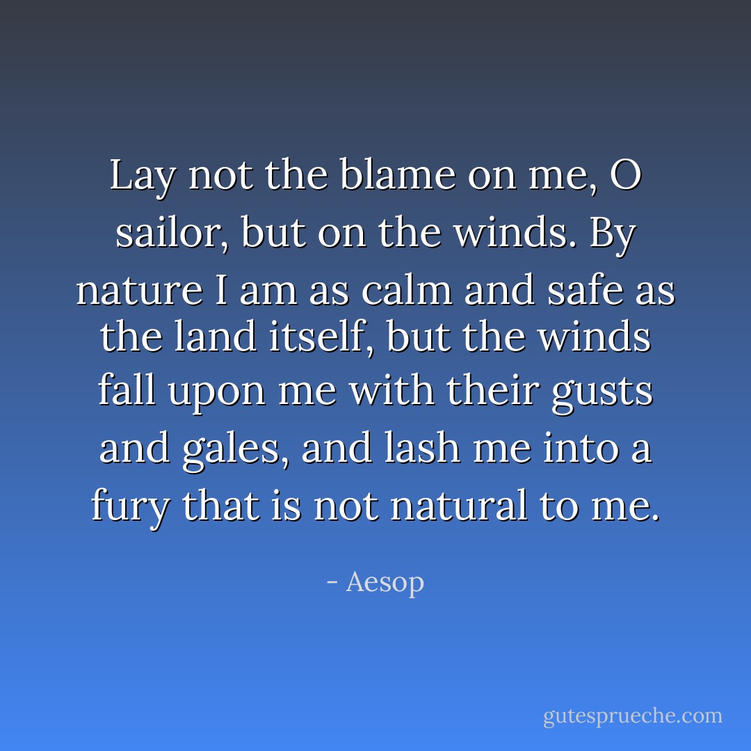 Lay not the blame on me, O sailor, but on the winds. By nature I am as calm and safe as the land itself, but the winds fall upon me with their gusts and gales, and lash me into a fury that is not natural to me. - Aesop