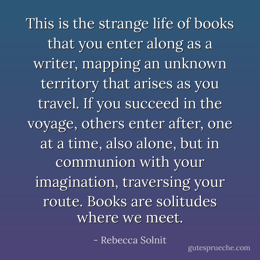 This is the strange life of books that you enter along as a writer, mapping an unknown territory that arises as you travel. If you succeed in the voyage, others enter after, one at a time, also alone, but in communion with your imagination, traversing your route. Books are solitudes where we meet. - Rebecca Solnit