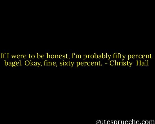 If I were to be honest, I'm probably fifty percent bagel. Okay, fine, sixty percent. - Christy  Hall