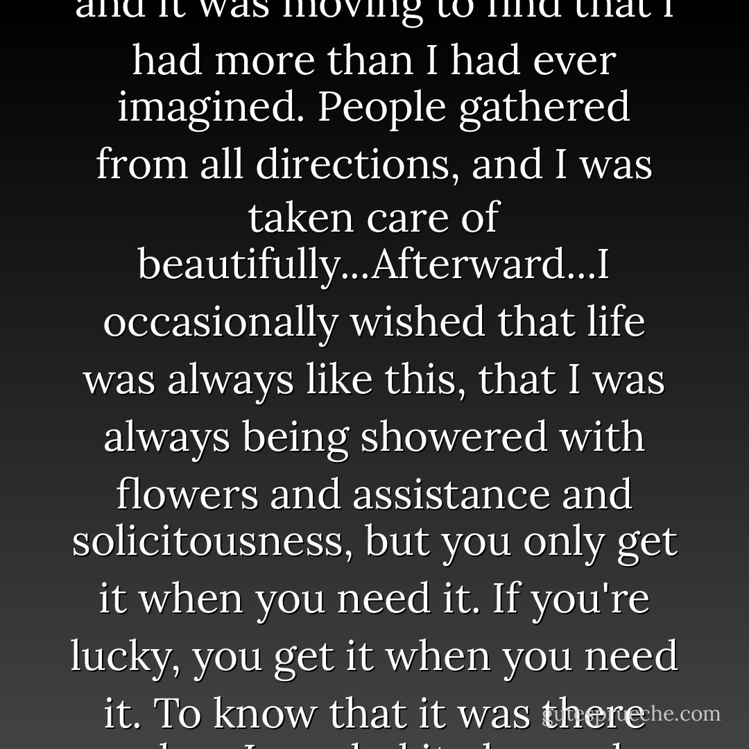 Goodwill is something you put away like preserves, for a rainy day, for winter, for lean times, and it was moving to find that i had more than I had ever imagined. People gathered from all directions, and I was taken care of beautifully...Afterward...I occasionally wished that life was always like this, that I was always being showered with flowers and assistance and solicitousness, but you only get it when you need it. If you're lucky, you get it when you need it. To know that it was there when I needed it changed everything a little in the long run. - Rebecca Solnit