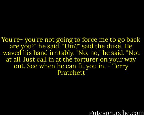 You're- you're not going to force me to go back are you?" he said.<br />"Um?" said the duke. He waved his hand irritably. "No, no," he said. "Not at all. Just call in at the torturer on your way out. See when he can fit you in. - Terry Pratchett