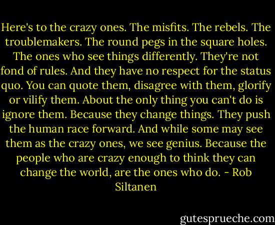 Here's to the crazy ones. The misfits. The rebels. The troublemakers. The round pegs in the square holes. The ones who see things differently. They're not fond of rules. And they have no respect for the status quo. You can quote them, disagree with them, glorify or vilify them. About the only thing you can't do is ignore them. Because they change things. They push the human race forward. And while some may see them as the crazy ones, we see genius. Because the people who are crazy enough to think they can change the world, are the ones who do. - Rob Siltanen