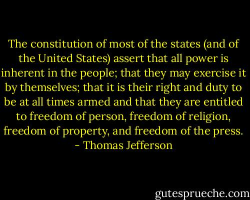 The constitution of most of the states (and of the United States) assert that all power is inherent in the people; that they may exercise it by themselves; that it is their right and duty to be at all times armed and that they are entitled to freedom of person, freedom of religion, freedom of property, and freedom of the press. - Thomas Jefferson