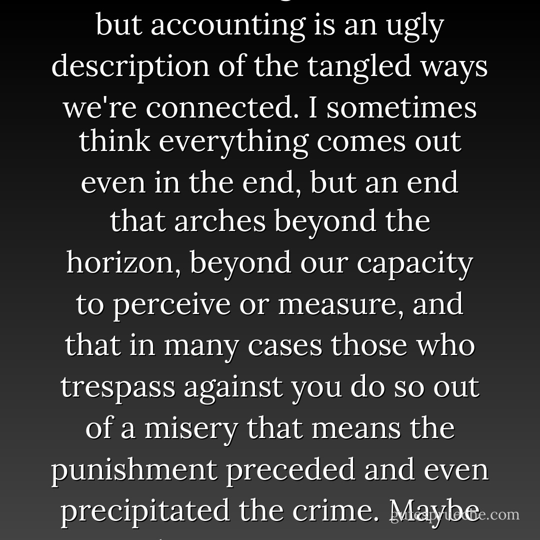 Vengeance and forgiveness are about reconciling the accounts, but accounting is an ugly description of the tangled ways we're connected. I sometimes think everything comes out even in the end, but an end that arches beyond the horizon, beyond our capacity to perceive or measure, and that in many cases those who trespass against you do so out of a misery that means the punishment preceded and even precipitated the crime. Maybe that's acceptance. - Rebecca Solnit