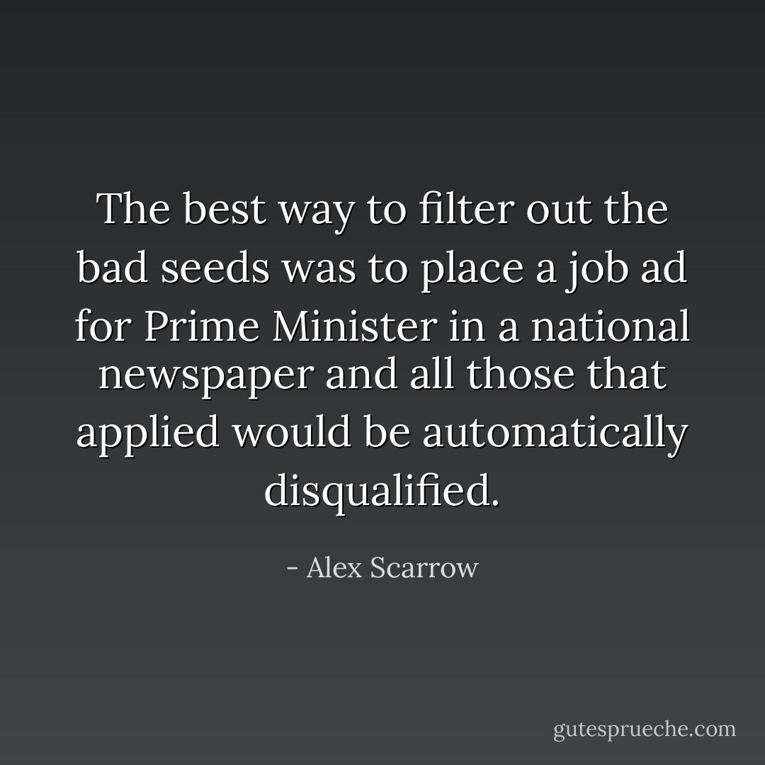 The best way to filter out the bad seeds was to place a job ad for Prime Minister in a national newspaper and all those that applied would be automatically disqualified. - Alex Scarrow