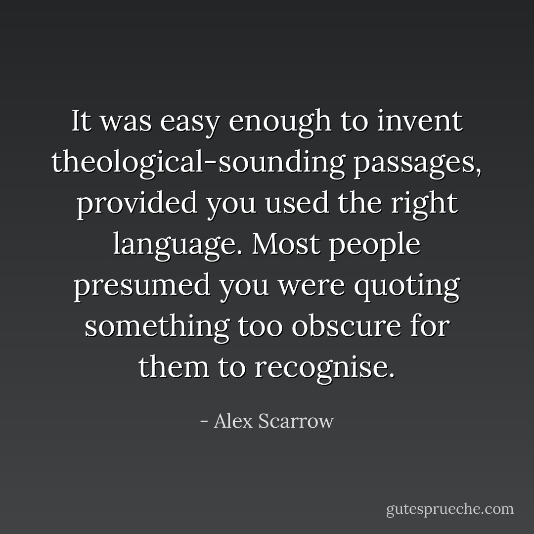 It was easy enough to invent theological-sounding passages, provided you used the right language. Most people presumed you were quoting something too obscure for them to recognise. - Alex Scarrow