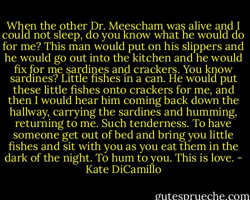 When the other Dr. Meescham was alive and I could not sleep, do you know what he would do for me? This man would put on his slippers and he would go out into the kitchen and he would fix for me sardines and crackers. You know sardines? Little fishes in a can. He would put these little fishes onto crackers for me, and then I would hear him coming back down the hallway, carrying the sardines and humming, returning to me. Such tenderness. To have someone get out of bed and bring you little fishes and sit with you as you eat them in the dark of the night. To hum to you. This is love. - Kate DiCamillo