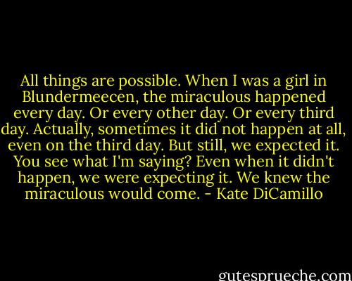 All things are possible. When I was a girl in Blundermeecen, the miraculous happened every day. Or every other day. Or every third day. Actually, sometimes it did not happen at all, even on the third day. But still, we expected it. You see what I'm saying? Even when it didn't happen, we were expecting it. We knew the miraculous would come. - Kate DiCamillo