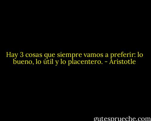 Hay 3 cosas que siempre vamos a preferir: lo bueno, lo útil y lo placentero. - Aristotle