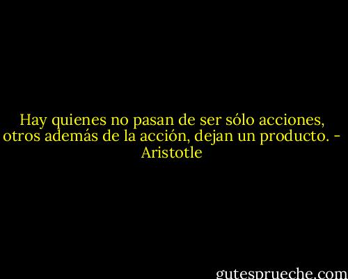 Hay quienes no pasan de ser sólo acciones, otros además de la acción, dejan un producto. - Aristotle