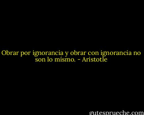 Obrar por ignorancia y obrar con ignorancia no son lo mísmo. - Aristotle