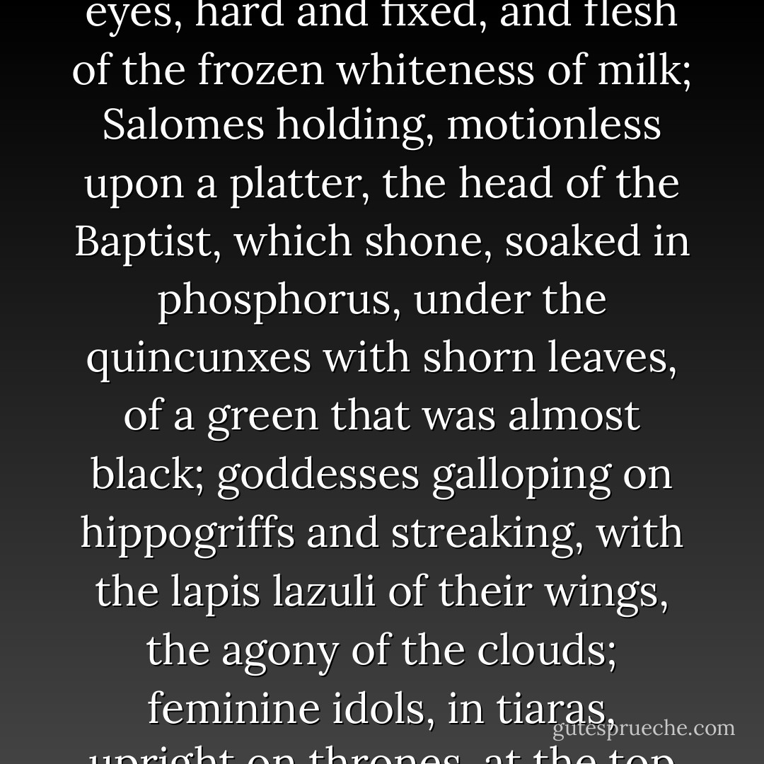Those who visited that exhibition-room found an auto-de-fé of immense skies in ignition, globes blotted out by bleeding suns; hemorrhages of stars, flowing down in purple cataracts over tumbling tufts of clouds. Against this background of terrible din, silent women passed, nude or appareled in jeweled stuffs, like the bindings of the old Evangelists; women with hair of shaggy silk, with pale blue eyes, hard and fixed, and flesh of the frozen whiteness of milk; Salomes holding, motionless upon a platter, the head of the Baptist, which shone, soaked in phosphorus, under the quincunxes with shorn leaves, of a green that was almost black; goddesses galloping on hippogriffs and streaking, with the lapis lazuli of their wings, the agony of the clouds; feminine idols, in tiaras, upright on thrones, at the top of stairs submerged in extraordinary flowers, or seated, in rigid poses, upon the backs of elephants with green-mantled foreheads and breasts strung with pearl-ropes like cavalry bells, stamping about upon their own heavy image, reflected in a sheet of water and splashed by the columns of the ring-circled legs! - Joris-Karl Huysmans